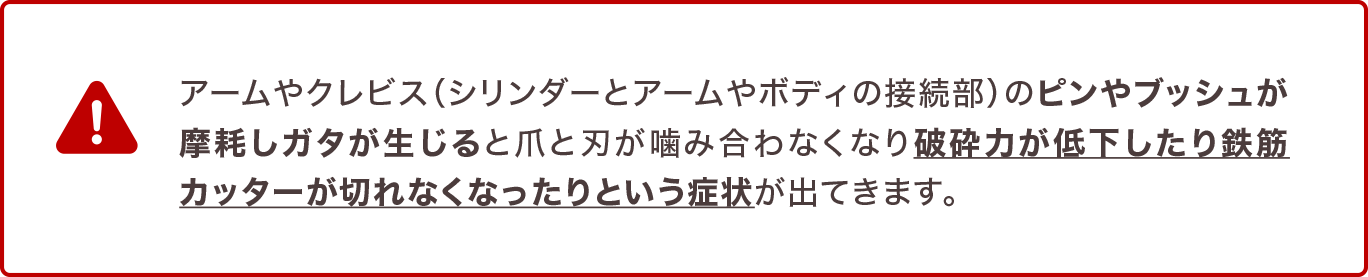 アームやクレビス（シリンダーとアームやボディの接続部）のピンやブッシュが摩耗しガタが生じると爪と刃が噛み合わなくなり破砕力が低下したり鉄筋カッターが切れなくなったりという症状が出てきます。