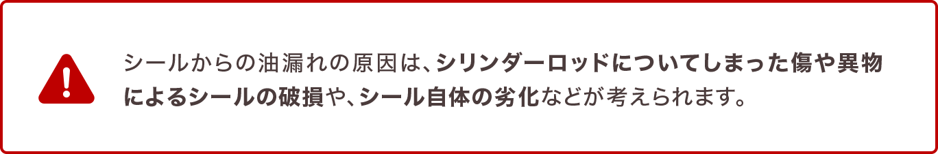 シールからの油漏れの原因は、シリンダーロッドについてしまった傷や異物によるシールの破損や、シール自体の劣化などが考えられます。